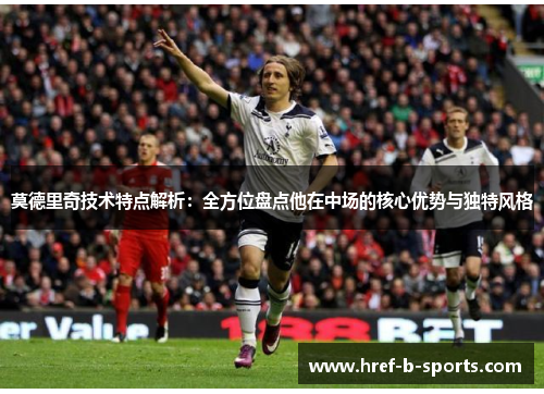 莫德里奇技术特点解析:全方位盘点他在中场的核心优势与独特风格 莫德里奇技术特点解析:全方位盘点他在中场的核心优势与独特风格