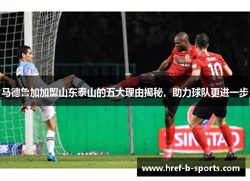马德鲁加加盟山东泰山的五大理由揭秘，助力球队更进一步