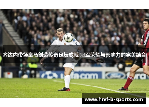 齐达内带领皇马创造传奇足坛成就 冠军荣耀与影响力的完美结合