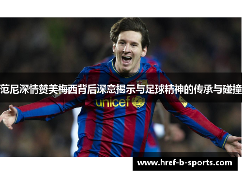 范尼深情赞美梅西背后深意揭示与足球精神的传承与碰撞