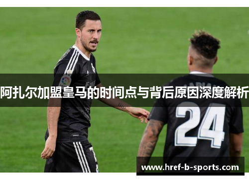阿扎尔加盟皇马的时间点与背后原因深度解析 阿扎尔加盟皇马的时间点与背后原因深度解析