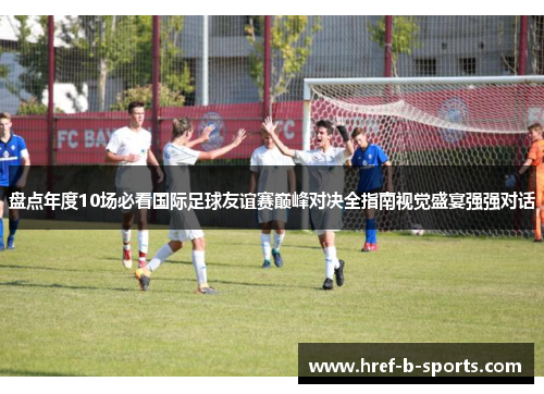 盘点年度10场必看国际足球友谊赛巅峰对决全指南视觉盛宴强强对话 盘点年度10场必看国际足球友谊赛巅峰对决全指南视觉盛宴强强对话