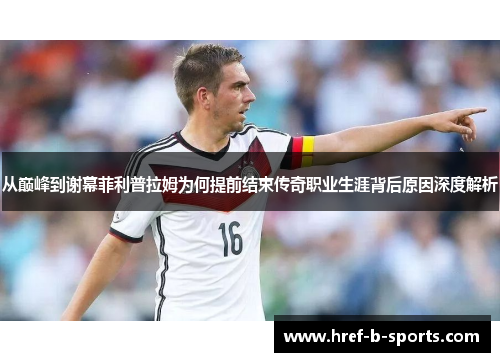 从巅峰到谢幕菲利普拉姆为何提前结束传奇职业生涯背后原因深度解析 从巅峰到谢幕菲利普拉姆为何提前结束传奇职业生涯背后原因深度解析
