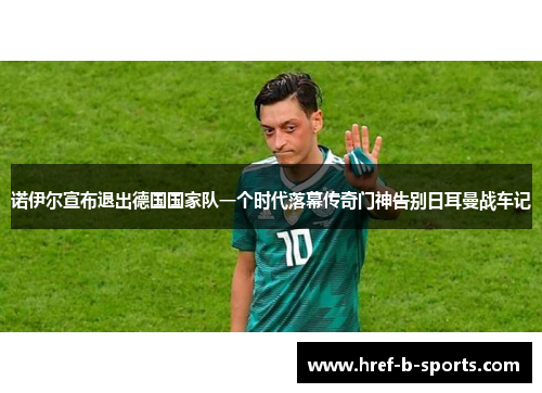 诺伊尔宣布退出德国国家队一个时代落幕传奇门神告别日耳曼战车记 诺伊尔宣布退出德国国家队一个时代落幕传奇门神告别日耳曼战车记