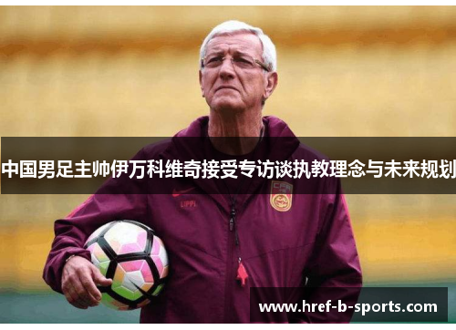 中国男足主帅伊万科维奇接受专访谈执教理念与未来规划