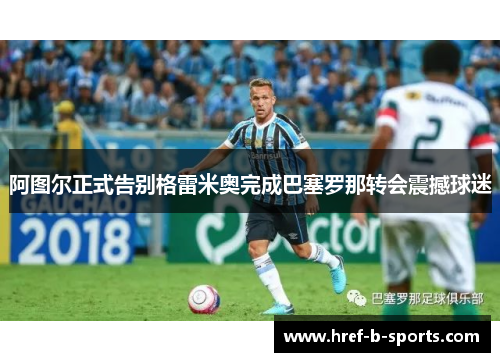 阿图尔正式告别格雷米奥完成巴塞罗那转会震撼球迷 阿图尔正式告别格雷米奥完成巴塞罗那转会震撼球迷
